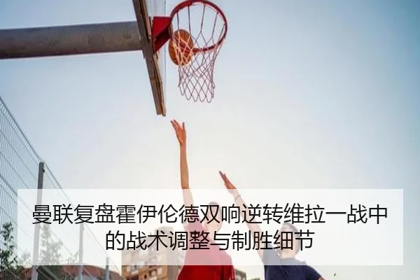 曼联复盘霍伊伦德双响逆转维拉一战中的战术调整与制胜细节（pg）