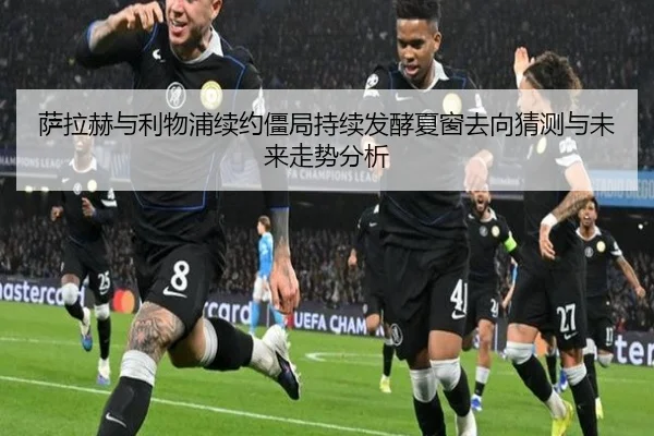 萨拉赫与利物浦续约僵局持续发酵夏窗去向猜测与未来走势分析（pg）