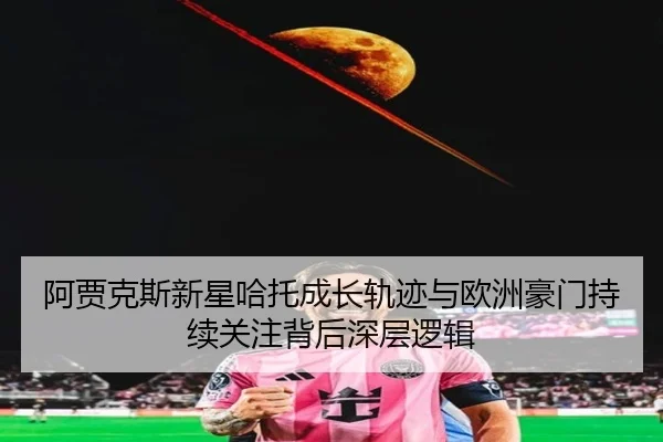 阿贾克斯新星哈托成长轨迹与欧洲豪门持续关注背后深层逻辑（pg）