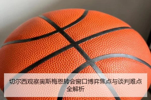切尔西观察奥斯梅恩转会窗口博弈焦点与谈判难点全解析
